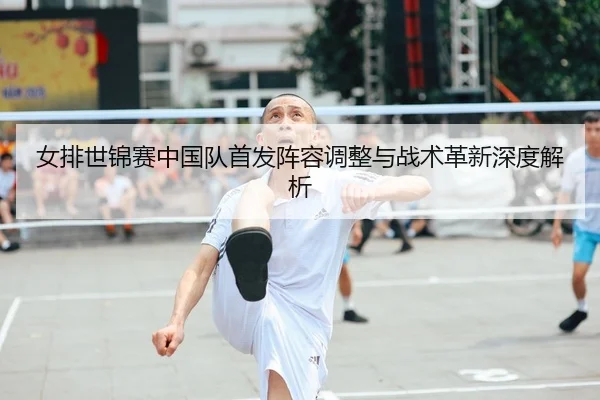 女排世锦赛中国队首发阵容调整与战术革新深度解析
